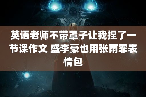 英语老师不带罩子让我捏了一节课作文 盛李豪也用张雨霏表情包