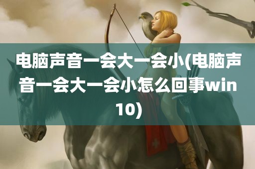 电脑声音一会大一会小(电脑声音一会大一会小怎么回事win10)