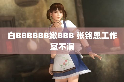 白BBBBBB嫩BBB 张铭恩工作室不演