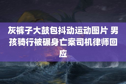 灰裤子大鼓包抖动运动图片 男孩骑行被碾身亡案司机律师回应