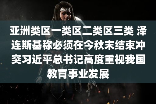 亚洲类区一类区二类区三类 泽连斯基称必须在今秋末结束冲突习近平总书记高度重视我国教育事业发展