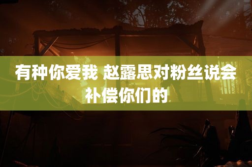 有种你爱我 赵露思对粉丝说会补偿你们的