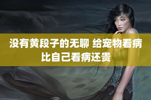 没有黄段子的无聊 给宠物看病比自己看病还贵