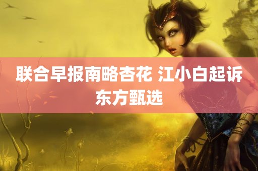 联合早报南略杏花 江小白起诉东方甄选