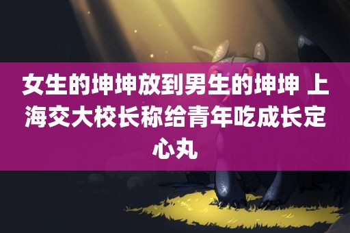 女生的坤坤放到男生的坤坤 上海交大校长称给青年吃成长定心丸