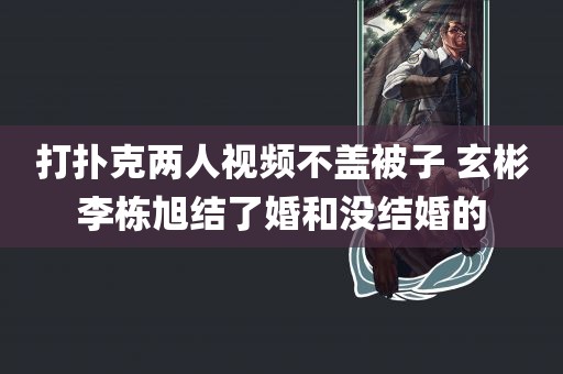 打扑克两人视频不盖被子 玄彬李栋旭结了婚和没结婚的