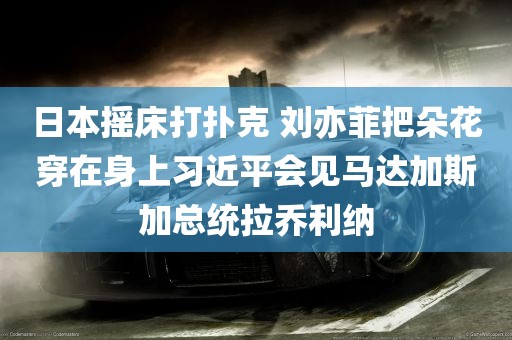 日本摇床打扑克 刘亦菲把朵花穿在身上习近平会见马达加斯加总统拉乔利纳