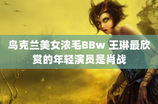 鸟克兰美女浓毛BBw 王琳最欣赏的年轻演员是肖战