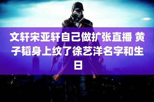 文轩宋亚轩自己做扩张直播 黄子韬身上纹了徐艺洋名字和生日