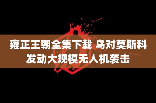 雍正王朝全集下载 乌对莫斯科发动大规模无人机袭击