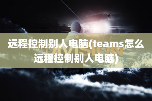 远程控制别人电脑(teams怎么远程控制别人电脑)