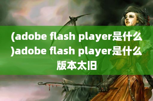 (adobe flash player是什么)adobe flash player是什么版本太旧