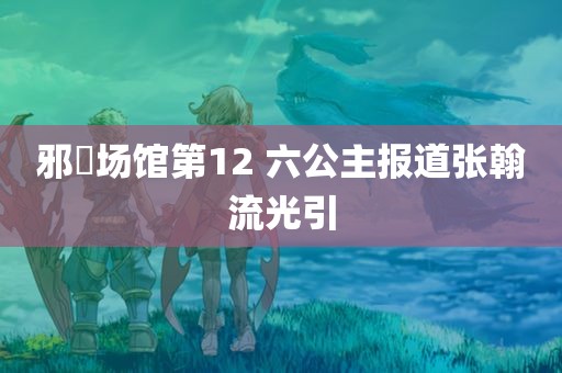 邪婬场馆第12 六公主报道张翰流光引