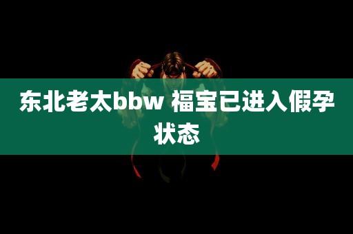 东北老太bbw 福宝已进入假孕状态