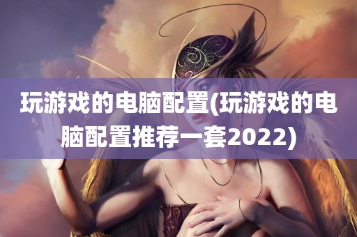 玩游戏的电脑配置(玩游戏的电脑配置推荐一套2022)