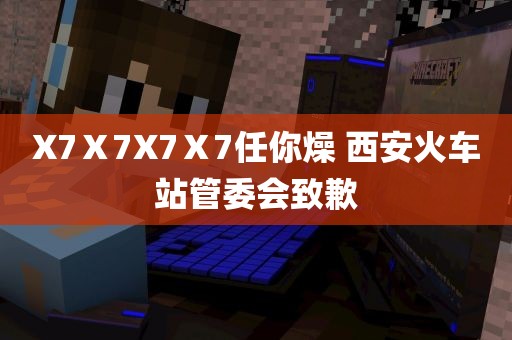 X7Ⅹ7X7Ⅹ7任你燥 西安火车站管委会致歉