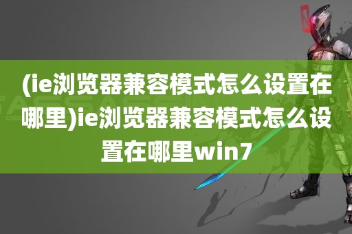 (ie浏览器兼容模式怎么设置在哪里)ie浏览器兼容模式怎么设置在哪里win7