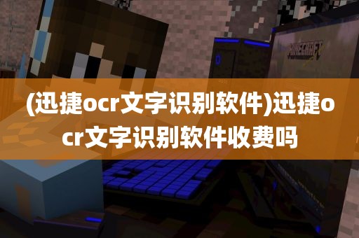 (迅捷ocr文字识别软件)迅捷ocr文字识别软件收费吗