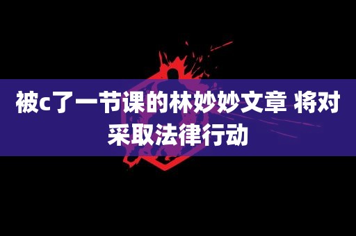 被c了一节课的林妙妙文章 将对采取法律行动