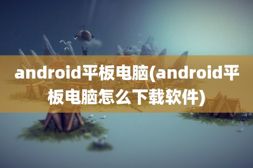 android平板电脑(android平板电脑怎么下载软件)