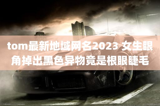 tom最新地域网名2023 女生眼角掉出黑色异物竟是根眼睫毛