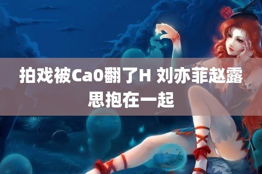 拍戏被Ca0翻了H 刘亦菲赵露思抱在一起