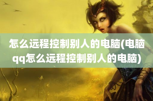 怎么远程控制别人的电脑(电脑qq怎么远程控制别人的电脑)