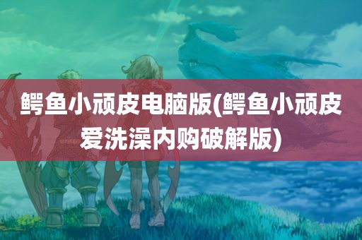 鳄鱼小顽皮电脑版(鳄鱼小顽皮爱洗澡内购破解版)