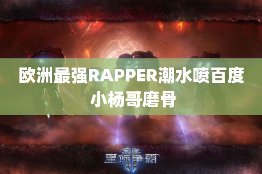 欧洲最强RAPPER潮水喷百度 小杨哥磨骨