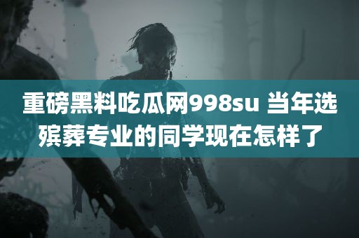 重磅黑料吃瓜网998su 当年选殡葬专业的同学现在怎样了