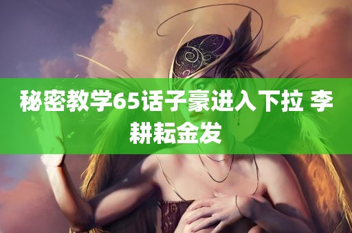 秘密教学65话子豪进入下拉 李耕耘金发