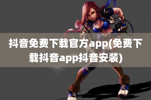 抖音免费下载官方app(免费下载抖音app抖音安装)