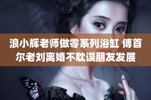 浪小辉老师做零系列浴缸 傅首尔老刘离婚不耽误朋友发展