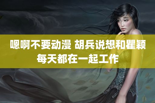 嗯啊不要动漫 胡兵说想和瞿颖每天都在一起工作