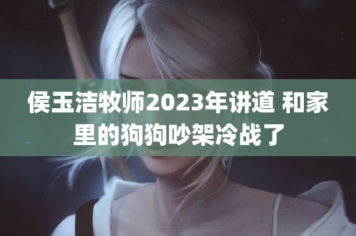 侯玉洁牧师2023年讲道 和家里的狗狗吵架冷战了