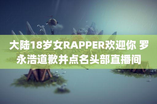 大陆18岁女RAPPER欢迎你 罗永浩道歉并点名头部直播间