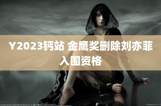 Y2023钙站 金鹰奖删除刘亦菲入围资格