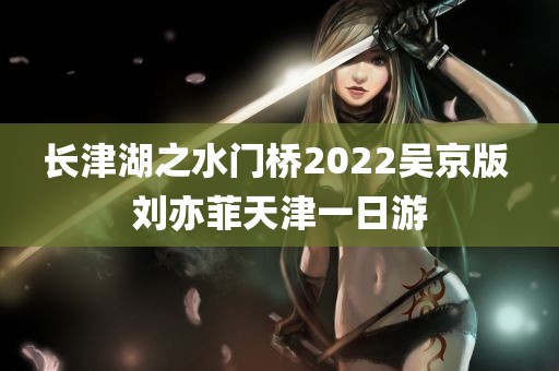 长津湖之水门桥2022吴京版 刘亦菲天津一日游