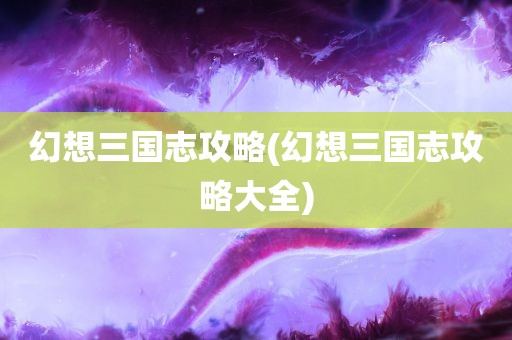 幻想三国志攻略(幻想三国志攻略大全)