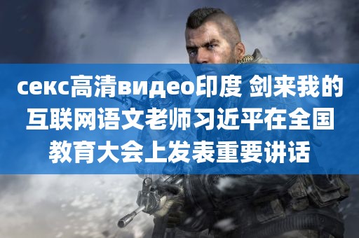 секс高清видео印度 剑来我的互联网语文老师习近平在全国教育大会上发表重要讲话