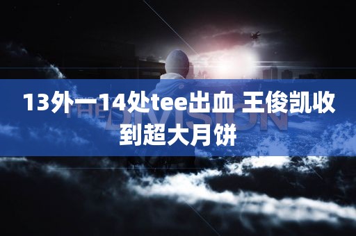 13外一14处tee出血 王俊凯收到超大月饼