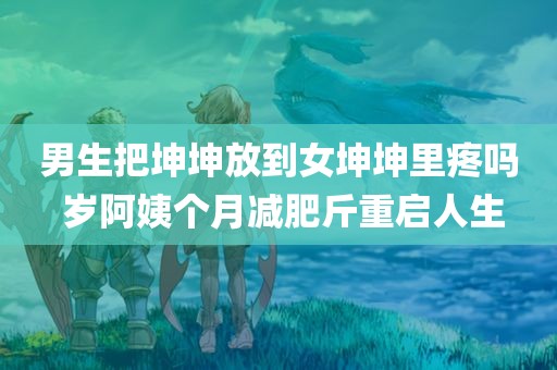 男生把坤坤放到女坤坤里疼吗 岁阿姨个月减肥斤重启人生