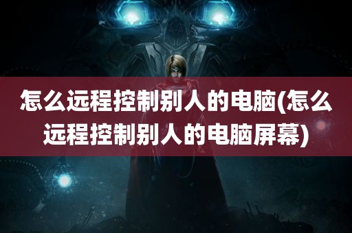 怎么远程控制别人的电脑(怎么远程控制别人的电脑屏幕)