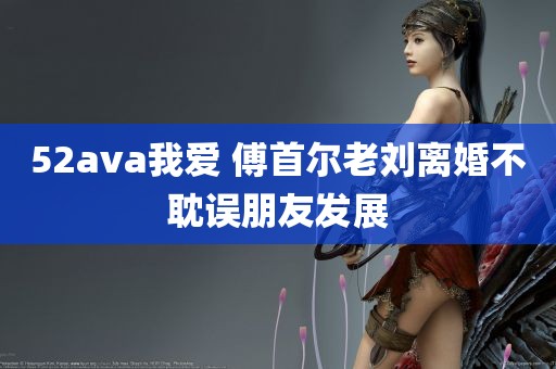 52ava我爱 傅首尔老刘离婚不耽误朋友发展