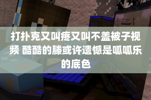 打扑克又叫疼又叫不盖被子视频 酷酷的滕或许遗憾是呱呱乐的底色