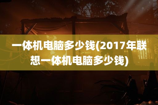 一体机电脑多少钱(2017年联想一体机电脑多少钱)