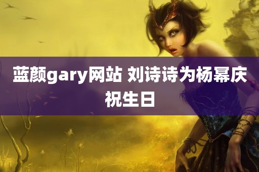 蓝颜gary网站 刘诗诗为杨幂庆祝生日