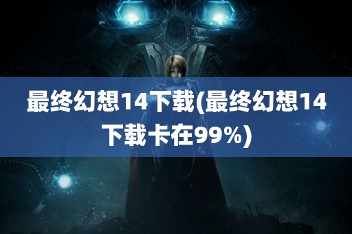 最终幻想14下载(最终幻想14下载卡在99%)