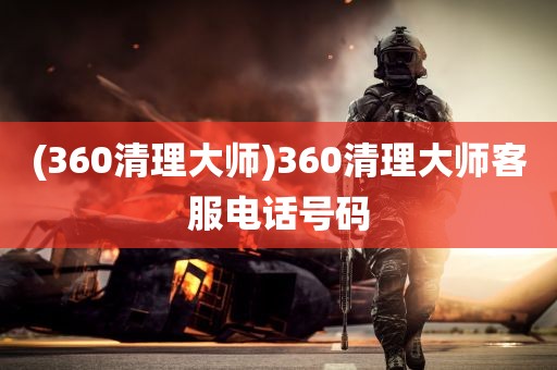 (360清理大师)360清理大师客服电话号码