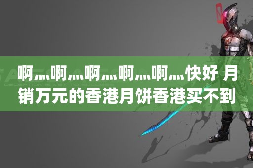 啊灬啊灬啊灬啊灬啊灬快好 月销万元的香港月饼香港买不到